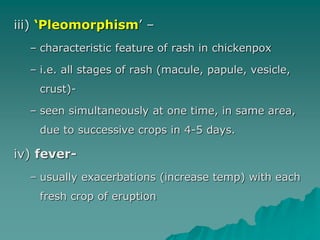 iii) ‘Pleomorphism’ –
– characteristic feature of rash in chickenpox
– i.e. all stages of rash (macule, papule, vesicle,
crust)-
– seen simultaneously at one time, in same area,
due to successive crops in 4-5 days.
iv) fever-
– usually exacerbations (increase temp) with each
fresh crop of eruption
 