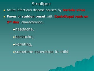 Smallpox
 Acute infectious disease caused by Veriola virus
 Fever of sudden onset with Centrifugal rash on
3rd day- characteristic,
headache,
backache,
vomiting,
sometime convulsion in child
 