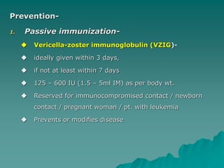 Prevention-
1. Passive immunization-
 Vericella-zoster immunoglobulin (VZIG)-
 ideally given within 3 days,
 if not at least within 7 days
 125 – 600 IU (1.5 – 5ml IM) as per body wt.
 Reserved for immunocompromised contact / newborn
contact / pregnant woman / pt. with leukemia
 Prevents or modifies disease
 