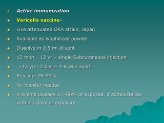 2. Active immunization
 Vericella vaccine-
 Live attenuated OKA strain, Japan
 Available as lyophilized powder
 Dissolve in 0.5 ml diluent
 12 mon – 12 yr – single Subcutaneous injection
 >13 yrs- 2 dose- 4-6 wks apart
 Efficacy- 95-99%
 No booster needed
 Prevents disease in >80% of exposed, if administered
within 3 days of exposure
 