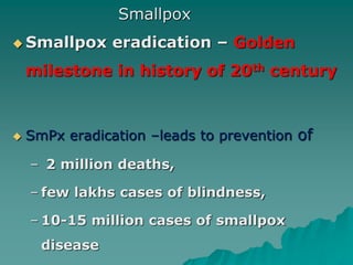 Smallpox
 Smallpox eradication – Golden
milestone in history of 20th century
 SmPx eradication –leads to prevention of
– 2 million deaths,
– few lakhs cases of blindness,
– 10-15 million cases of smallpox
disease
 