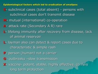 Epidemiological factors which led to eradication of smallpox:
S- subclinical cases (total absent) - persons with
subclinical cases don't transmit disease
M- mutual (international) co-operation
A- attack rate (Secondary A R) rare
L- lifelong immunity after recovery from disease, lack
of animal reservoir
L- layman also can detect & report cases due to
characteristic & simple rash
P- person (human) not a carrier
O- outbreaks –slow transmission
X- vaccine- potent, stable, highly effective, confers
long term protection
 