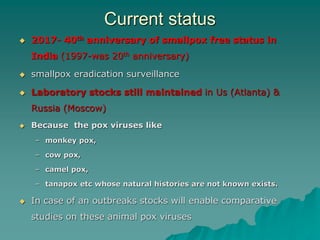 Current status
 2017- 40th anniversary of smallpox free status in
India (1997-was 20th anniversary)
 smallpox eradication surveillance
 Laboratory stocks still maintained in Us (Atlanta) &
Russia (Moscow)
 Because the pox viruses like
– monkey pox,
– cow pox,
– camel pox,
– tanapox etc whose natural histories are not known exists.
 In case of an outbreaks stocks will enable comparative
studies on these animal pox viruses
 