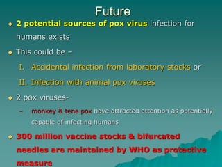 Future
 2 potential sources of pox virus infection for
humans exists
 This could be –
I. Accidental infection from laboratory stocks or
II. Infection with animal pox viruses
 2 pox viruses-
– monkey & tena pox have attracted attention as potentially
capable of infecting humans
 300 million vaccine stocks & bifurcated
needles are maintained by WHO as protective
measure
 