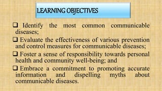 LEARNING OBJECTIVES
 Identify the most common communicable
diseases;
 Evaluate the effectiveness of various prevention
and control measures for communicable diseases;
 Foster a sense of responsibility towards personal
health and community well-being; and
 Embrace a commitment to promoting accurate
information and dispelling myths about
communicable diseases.
 