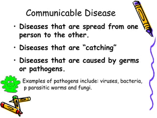 Communicable Disease
• Diseases that are spread from one
person to the other.
• Diseases that are “catching”
• Diseases that are caused by germs
or pathogens.
Examples of pathogens include: viruses, bacteria,
p parasitic worms and fungi.
 