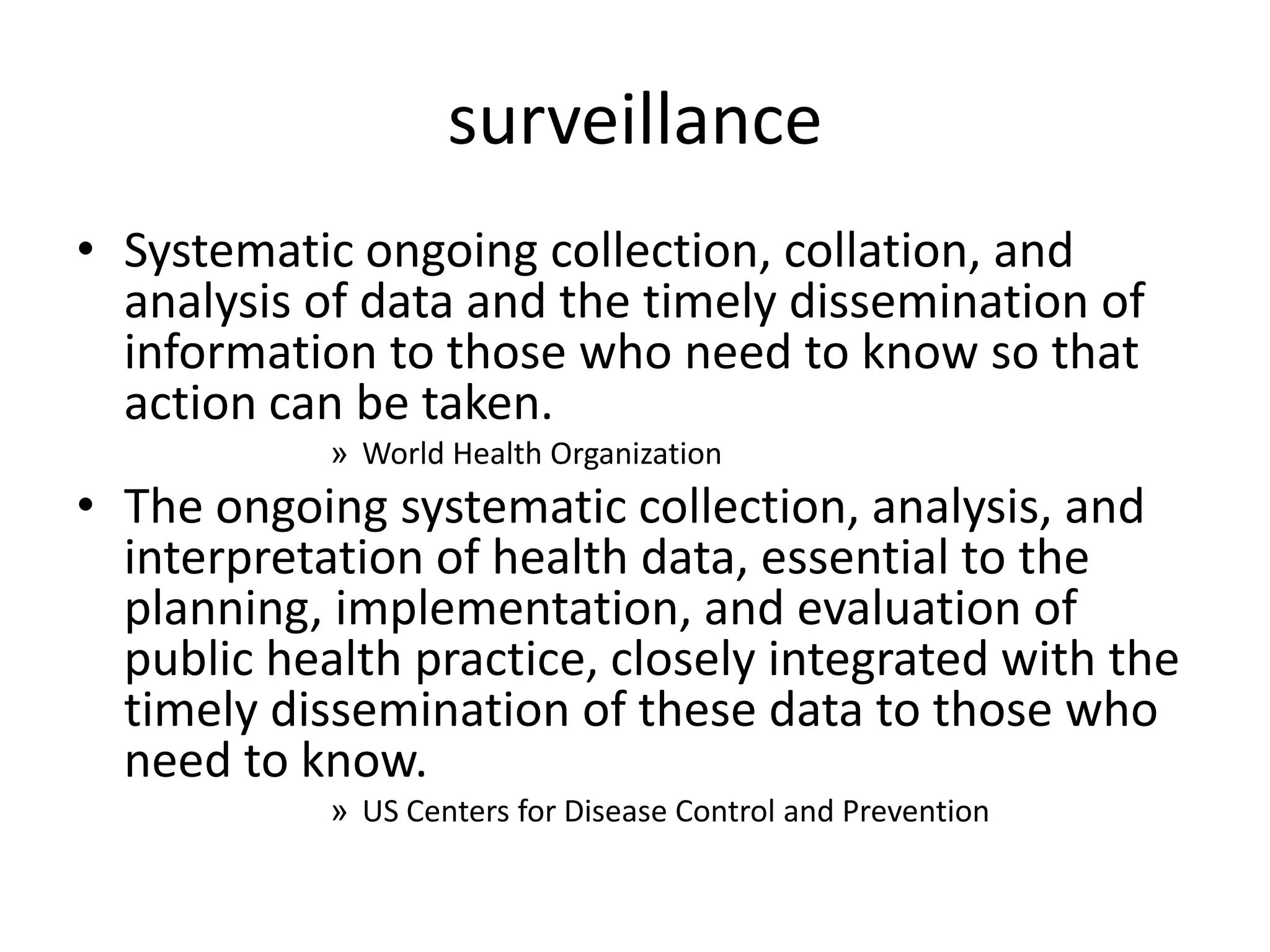 surveillance
• Systematic ongoing collection, collation, and
  analysis of data and the timely dissemination of
  information to those who need to know so that
  action can be taken.
            » World Health Organization
• The ongoing systematic collection, analysis, and
  interpretation of health data, essential to the
  planning, implementation, and evaluation of
  public health practice, closely integrated with the
  timely dissemination of these data to those who
  need to know.
            » US Centers for Disease Control and Prevention
 