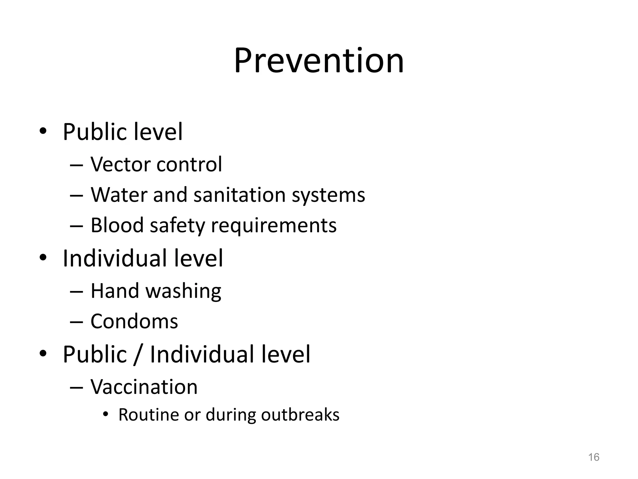 Prevention
• Public level
   – Vector control
   – Water and sanitation systems
   – Blood safety requirements
• Individual level
   – Hand washing
   – Condoms
• Public / Individual level
   – Vaccination
      • Routine or during outbreaks

                                      16
 