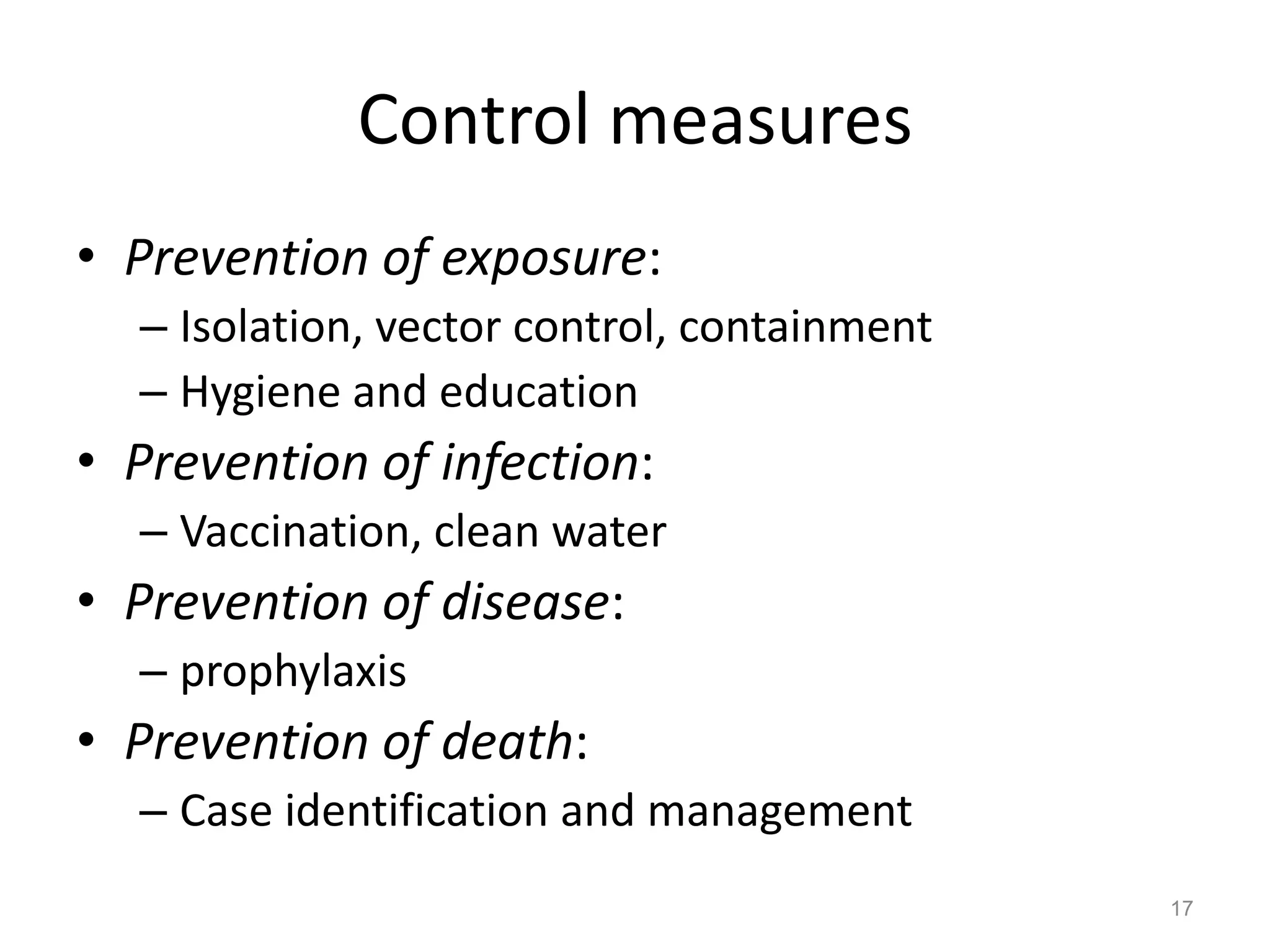 Control measures
• Prevention of exposure:
  – Isolation, vector control, containment
  – Hygiene and education
• Prevention of infection:
  – Vaccination, clean water
• Prevention of disease:
  – prophylaxis
• Prevention of death:
  – Case identification and management
                                             17
 