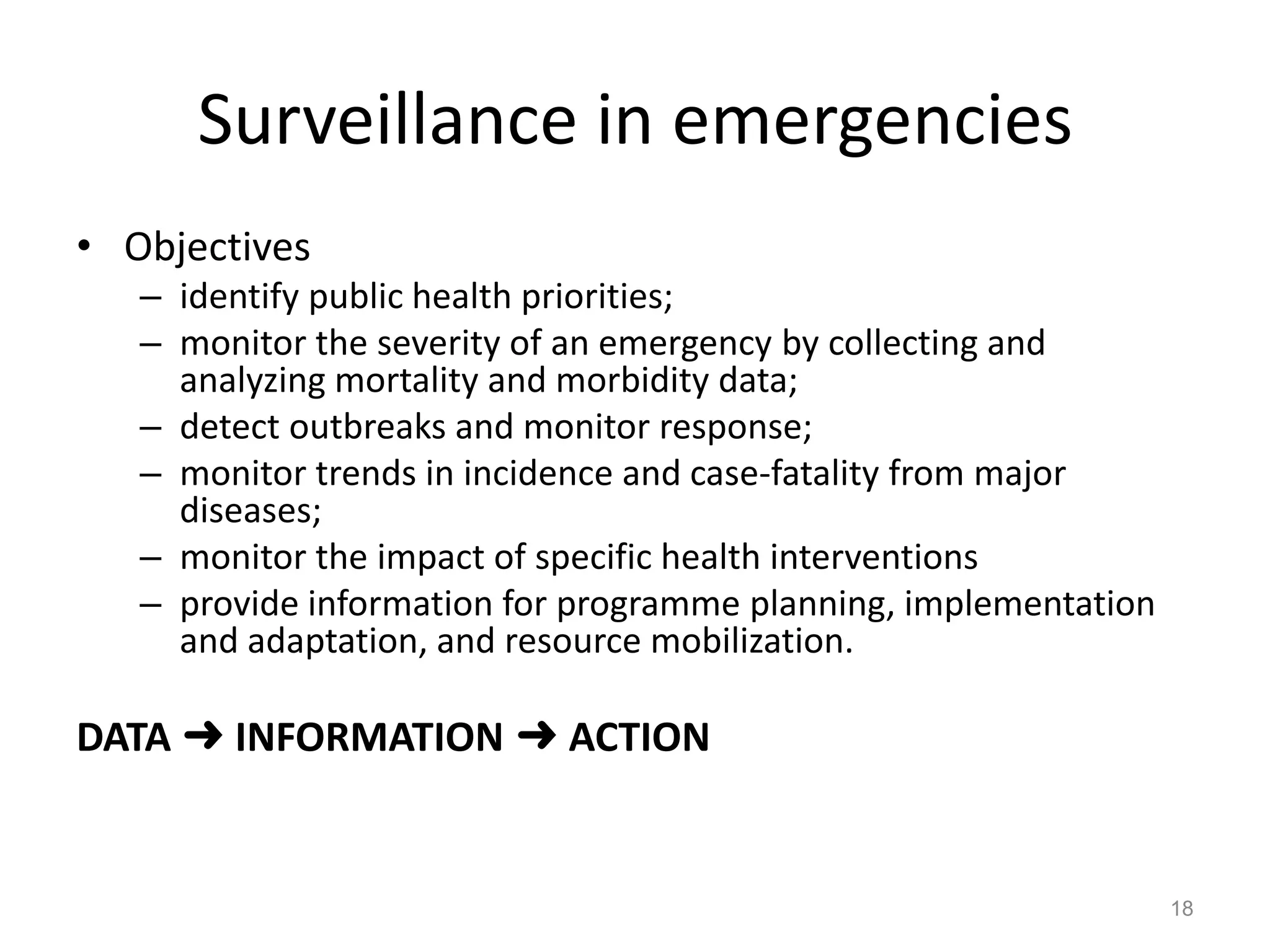 Surveillance in emergencies
• Objectives
   – identify public health priorities;
   – monitor the severity of an emergency by collecting and
     analyzing mortality and morbidity data;
   – detect outbreaks and monitor response;
   – monitor trends in incidence and case-fatality from major
     diseases;
   – monitor the impact of specific health interventions
   – provide information for programme planning, implementation
     and adaptation, and resource mobilization.

DATA ➜ INFORMATION ➜ ACTION


                                                                  18
 