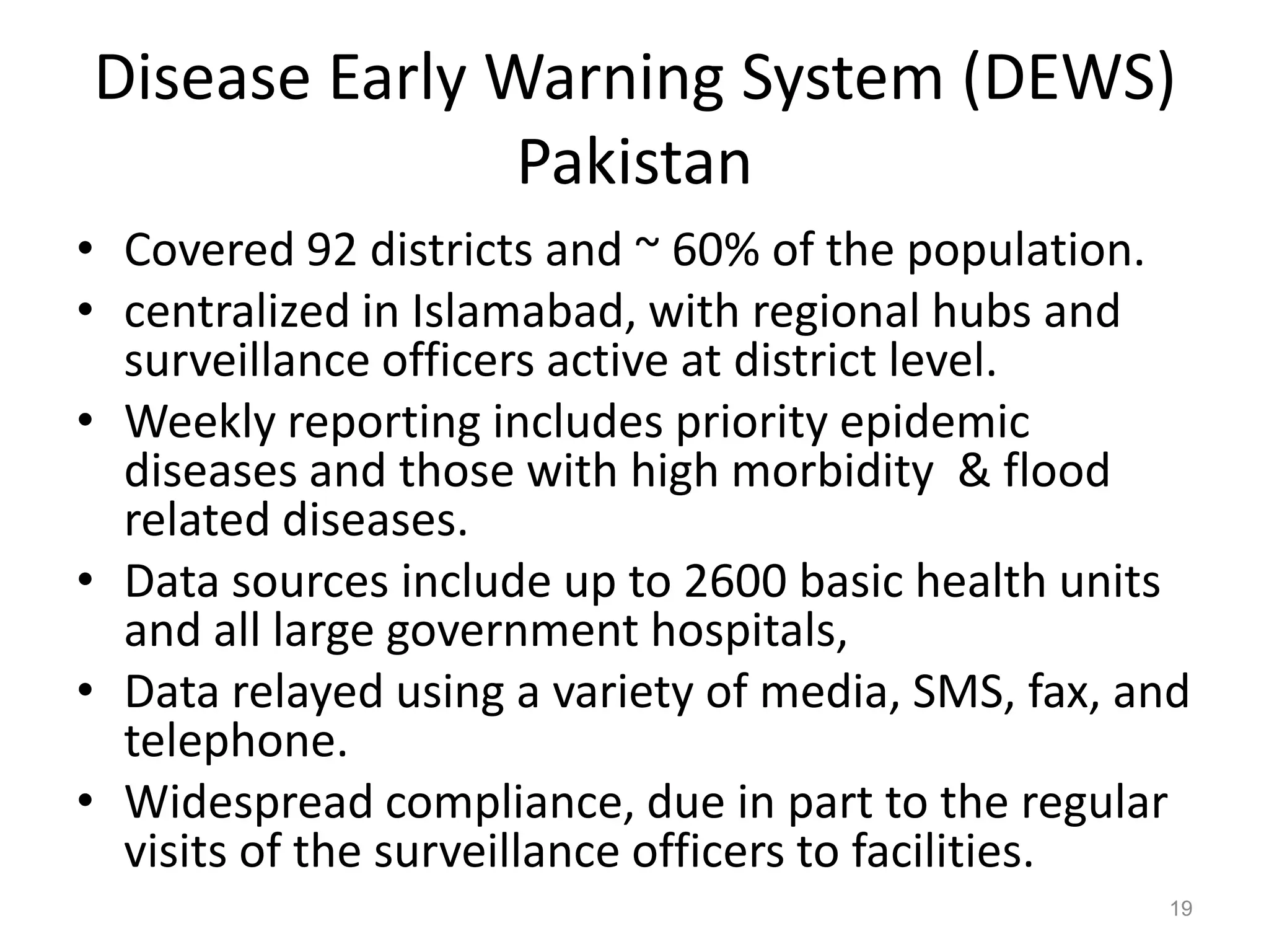 Disease Early Warning System (DEWS)
               Pakistan
• Covered 92 districts and ~ 60% of the population.
• centralized in Islamabad, with regional hubs and
  surveillance officers active at district level.
• Weekly reporting includes priority epidemic
  diseases and those with high morbidity & flood
  related diseases.
• Data sources include up to 2600 basic health units
  and all large government hospitals,
• Data relayed using a variety of media, SMS, fax, and
  telephone.
• Widespread compliance, due in part to the regular
  visits of the surveillance officers to facilities.
                                                    19
 