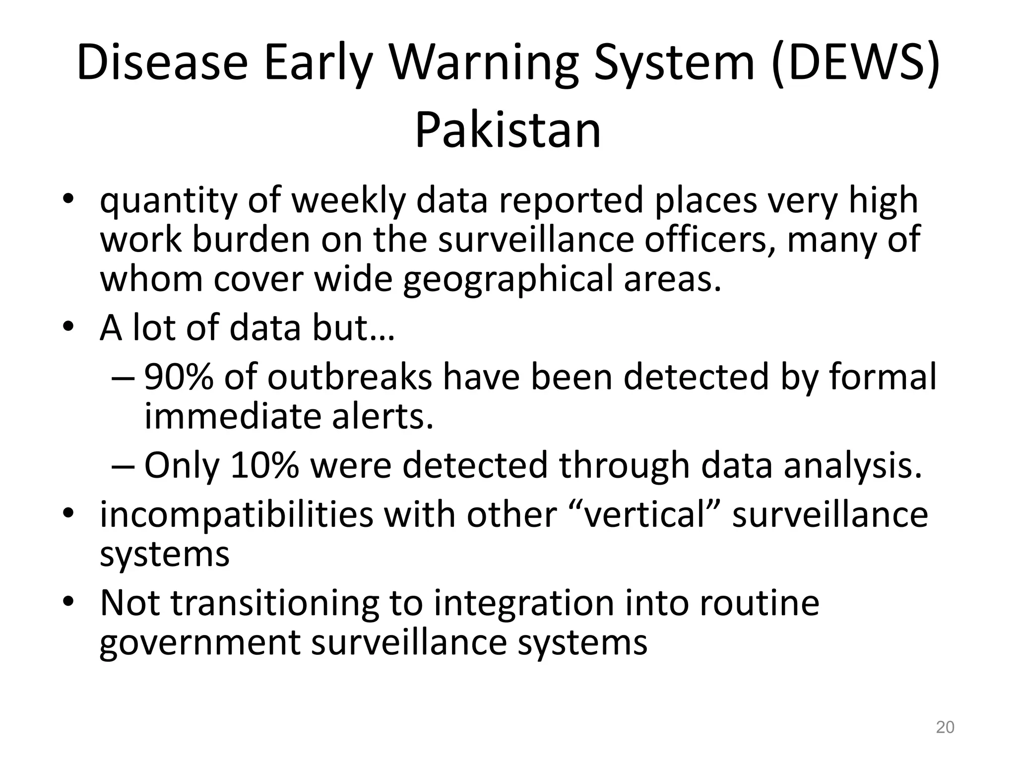 Disease Early Warning System (DEWS)
               Pakistan
• quantity of weekly data reported places very high
  work burden on the surveillance officers, many of
  whom cover wide geographical areas.
• A lot of data but…
   – 90% of outbreaks have been detected by formal
     immediate alerts.
   – Only 10% were detected through data analysis.
• incompatibilities with other “vertical” surveillance
  systems
• Not transitioning to integration into routine
  government surveillance systems
                                                     20
 