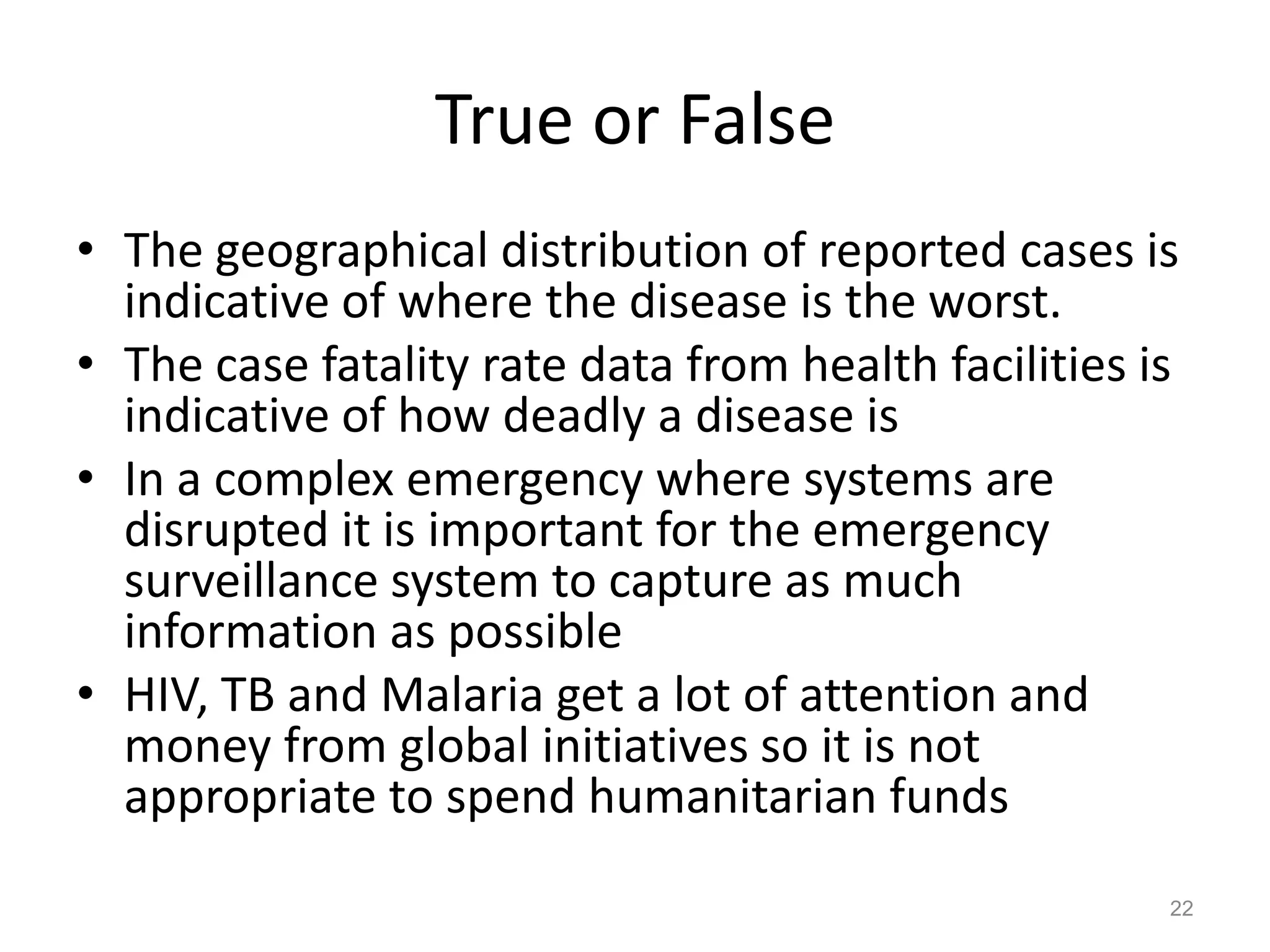 True or False
• The geographical distribution of reported cases is
  indicative of where the disease is the worst.
• The case fatality rate data from health facilities is
  indicative of how deadly a disease is
• In a complex emergency where systems are
  disrupted it is important for the emergency
  surveillance system to capture as much
  information as possible
• HIV, TB and Malaria get a lot of attention and
  money from global initiatives so it is not
  appropriate to spend humanitarian funds
                                                      22
 