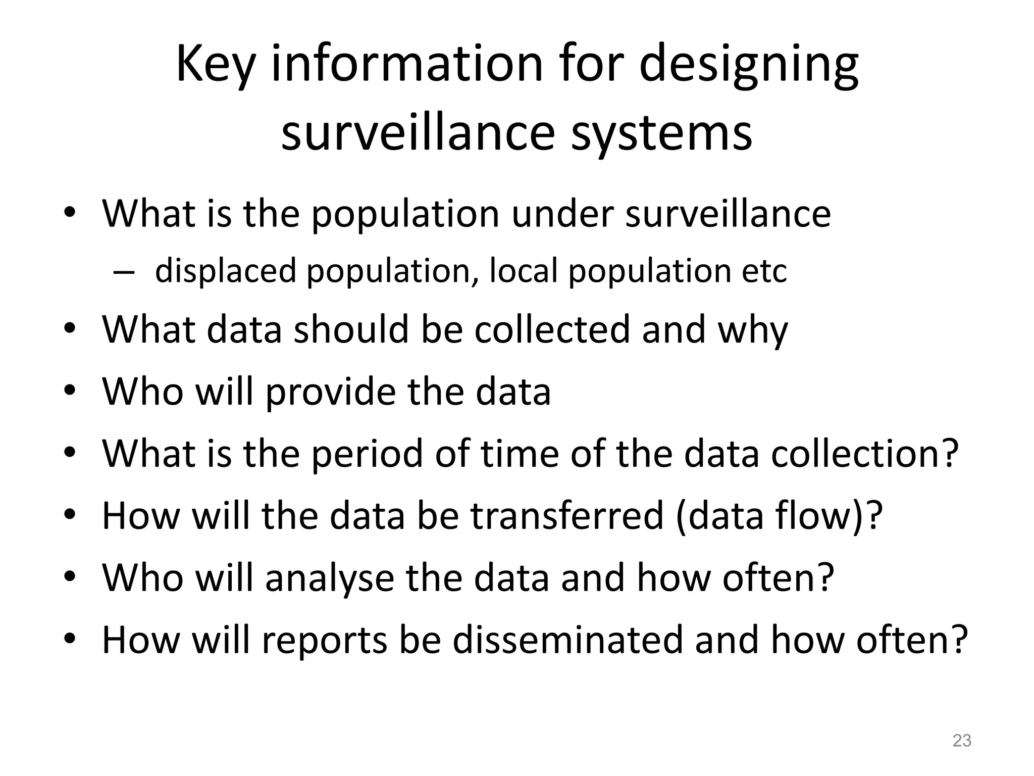 Key information for designing
             surveillance systems
• What is the population under surveillance
    – displaced population, local population etc
•   What data should be collected and why
•   Who will provide the data
•   What is the period of time of the data collection?
•   How will the data be transferred (data flow)?
•   Who will analyse the data and how often?
•   How will reports be disseminated and how often?

                                                     23
 