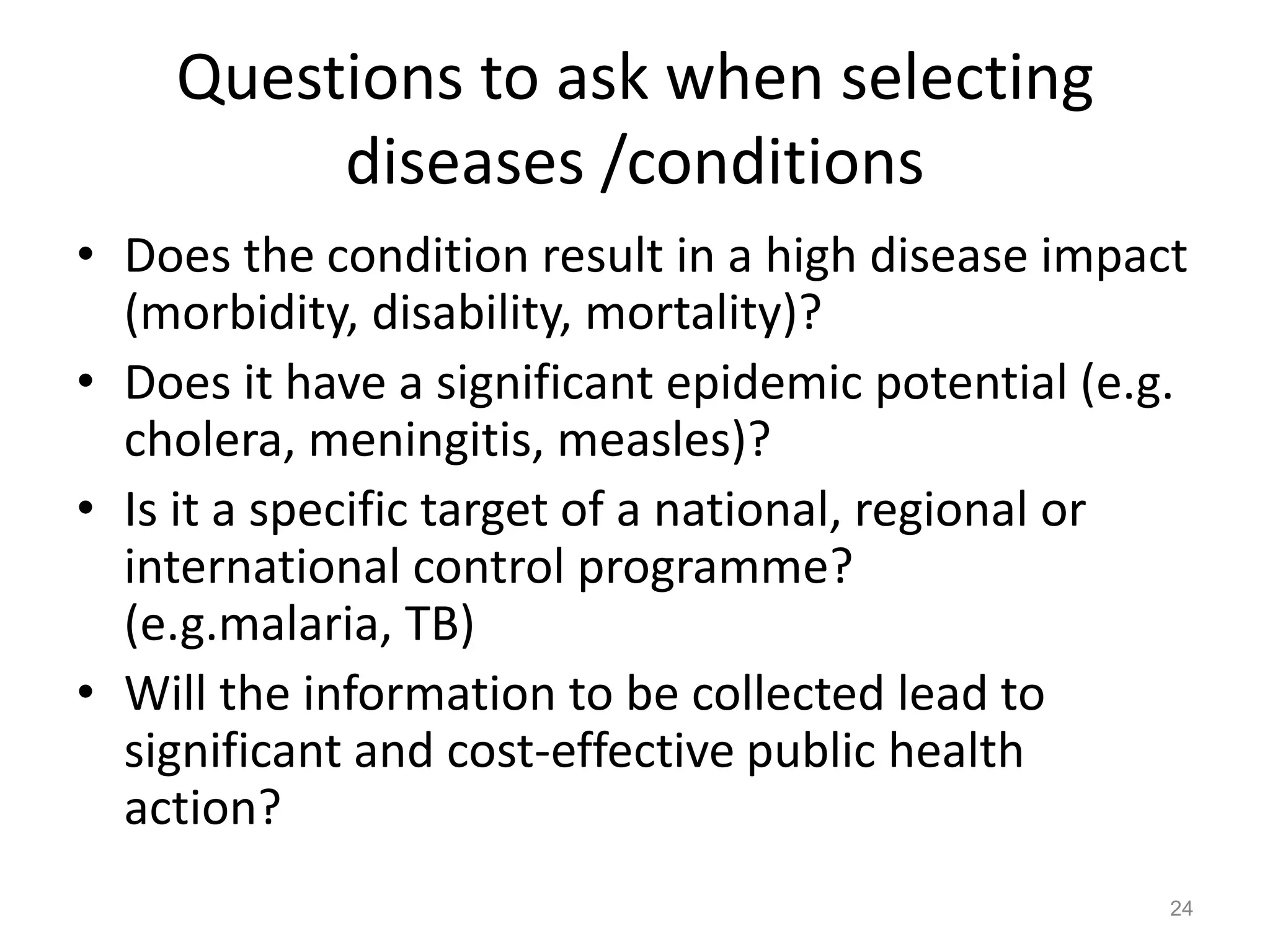 Questions to ask when selecting
         diseases /conditions
• Does the condition result in a high disease impact
  (morbidity, disability, mortality)?
• Does it have a significant epidemic potential (e.g.
  cholera, meningitis, measles)?
• Is it a specific target of a national, regional or
  international control programme?
  (e.g.malaria, TB)
• Will the information to be collected lead to
  significant and cost-effective public health
  action?
                                                    24
 