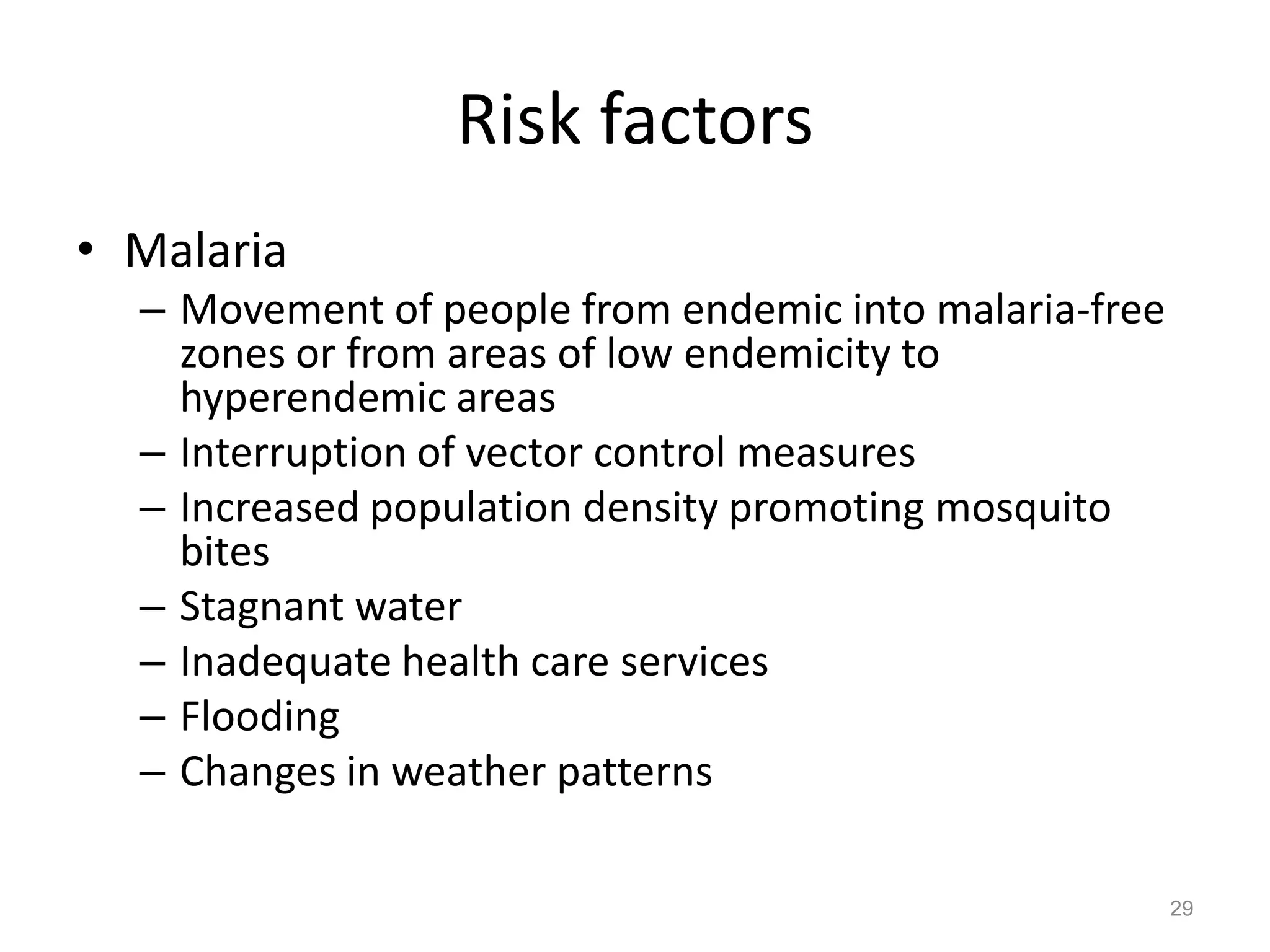 Risk factors
• Malaria
  – Movement of people from endemic into malaria-free
    zones or from areas of low endemicity to
    hyperendemic areas
  – Interruption of vector control measures
  – Increased population density promoting mosquito
    bites
  – Stagnant water
  – Inadequate health care services
  – Flooding
  – Changes in weather patterns

                                                        29
 