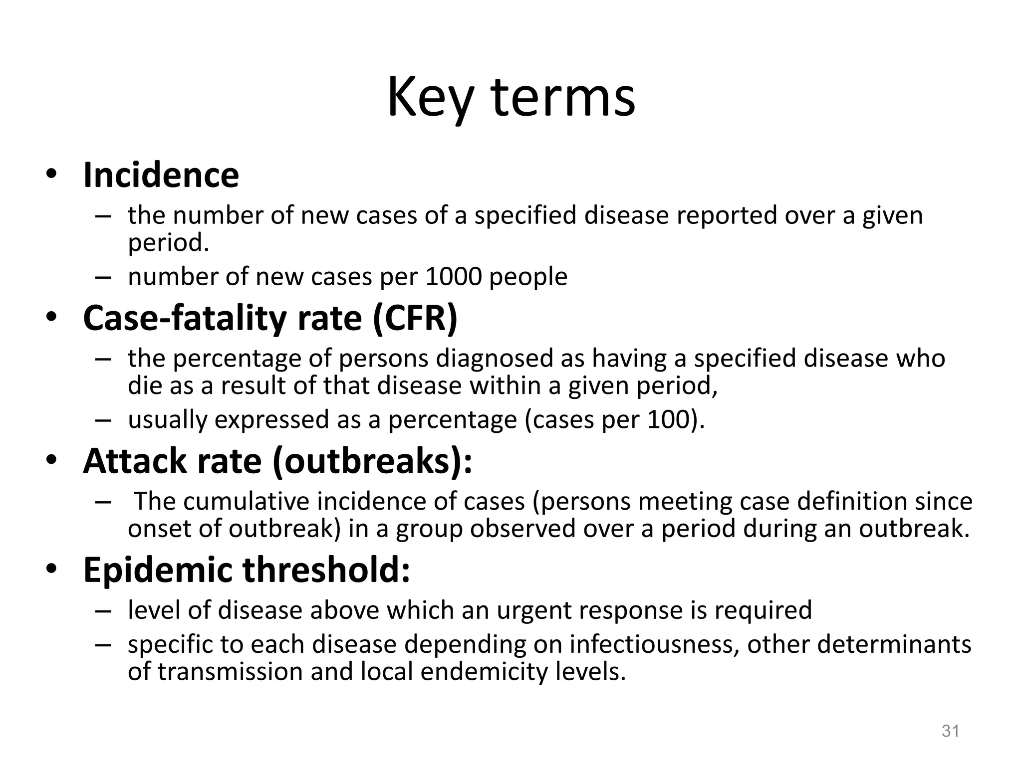 Key terms
• Incidence
   – the number of new cases of a specified disease reported over a given
     period.
   – number of new cases per 1000 people
• Case-fatality rate (CFR)
   – the percentage of persons diagnosed as having a specified disease who
     die as a result of that disease within a given period,
   – usually expressed as a percentage (cases per 100).
• Attack rate (outbreaks):
   – The cumulative incidence of cases (persons meeting case definition since
     onset of outbreak) in a group observed over a period during an outbreak.
• Epidemic threshold:
   – level of disease above which an urgent response is required
   – specific to each disease depending on infectiousness, other determinants
     of transmission and local endemicity levels.
                                                                            31
 