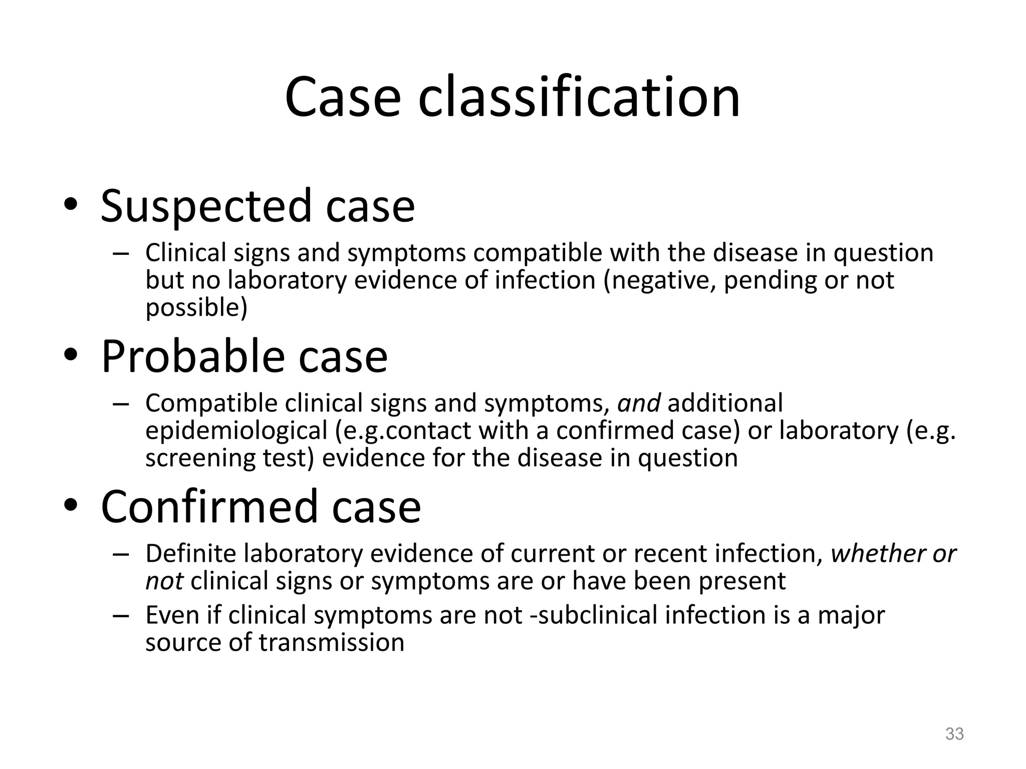Case classification
• Suspected case
  – Clinical signs and symptoms compatible with the disease in question
    but no laboratory evidence of infection (negative, pending or not
    possible)
• Probable case
  – Compatible clinical signs and symptoms, and additional
    epidemiological (e.g.contact with a confirmed case) or laboratory (e.g.
    screening test) evidence for the disease in question
• Confirmed case
  – Definite laboratory evidence of current or recent infection, whether or
    not clinical signs or symptoms are or have been present
  – Even if clinical symptoms are not -subclinical infection is a major
    source of transmission


                                                                          33
 