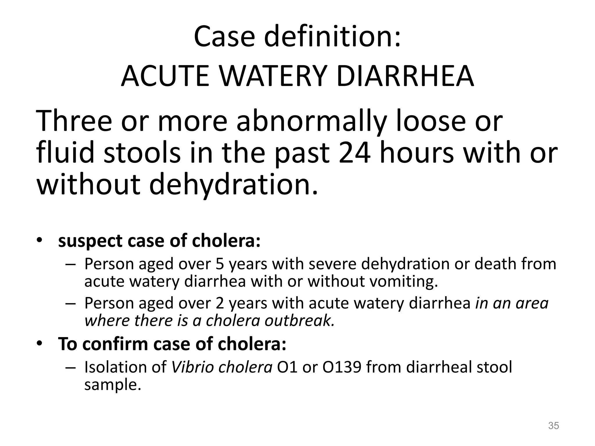 Case definition:
       ACUTE WATERY DIARRHEA
Three or more abnormally loose or
fluid stools in the past 24 hours with or
without dehydration.
• suspect case of cholera:
   – Person aged over 5 years with severe dehydration or death from
     acute watery diarrhea with or without vomiting.
   – Person aged over 2 years with acute watery diarrhea in an area
     where there is a cholera outbreak.
• To confirm case of cholera:
   – Isolation of Vibrio cholera O1 or O139 from diarrheal stool
     sample.

                                                                   35
 