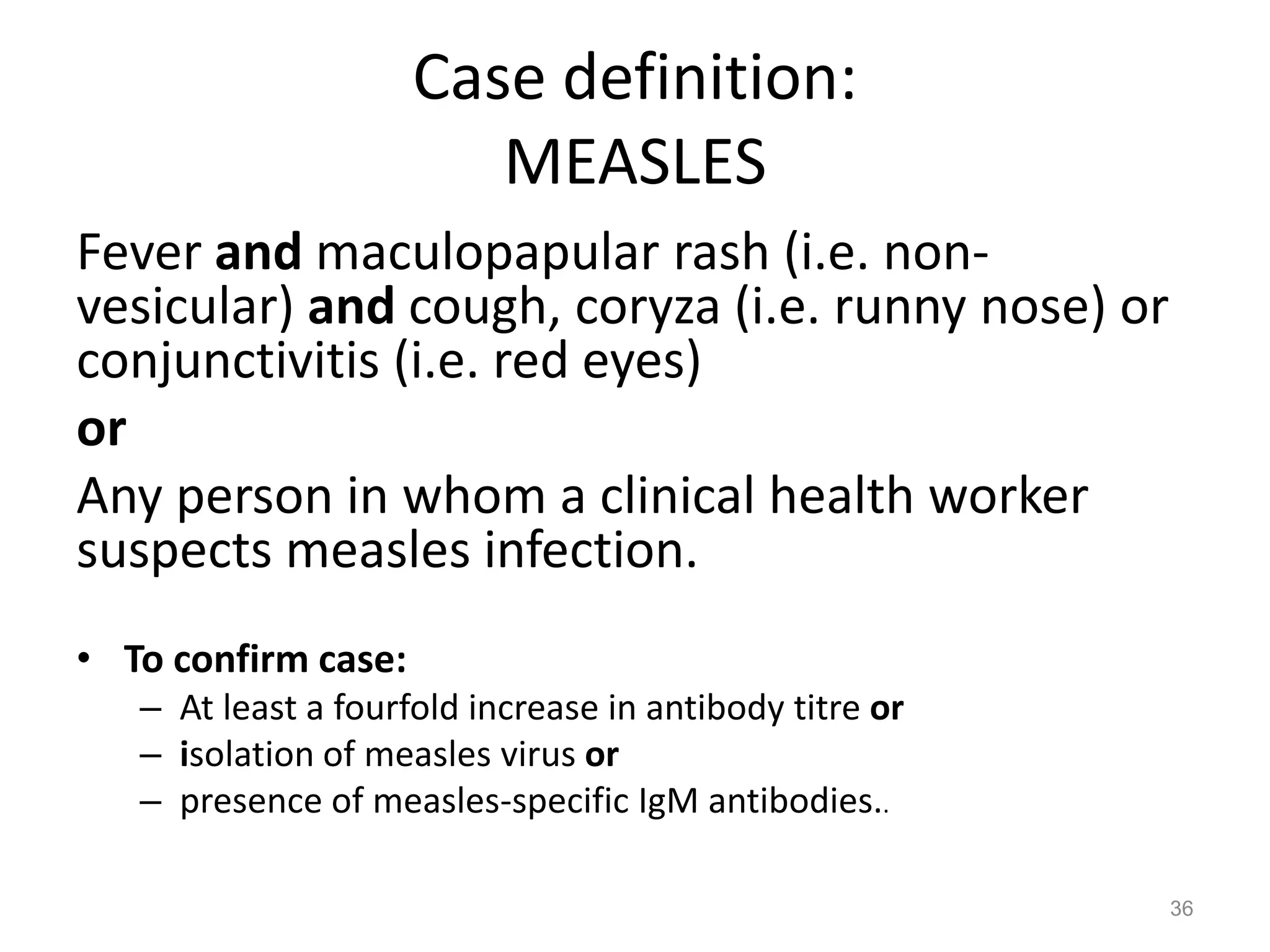 Case definition:
                        MEASLES
Fever and maculopapular rash (i.e. non-
vesicular) and cough, coryza (i.e. runny nose) or
conjunctivitis (i.e. red eyes)
or
Any person in whom a clinical health worker
suspects measles infection.
• To confirm case:
   – At least a fourfold increase in antibody titre or
   – isolation of measles virus or
   – presence of measles-specific IgM antibodies..

                                                         36
 