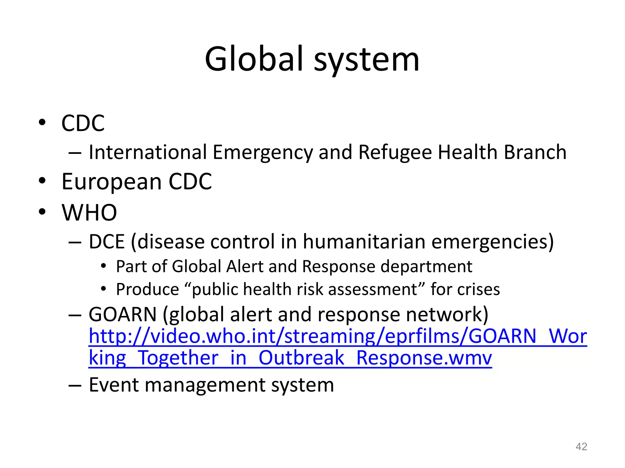 Global system
• CDC
  – International Emergency and Refugee Health Branch
• European CDC
• WHO
  – DCE (disease control in humanitarian emergencies)
     • Part of Global Alert and Response department
     • Produce “public health risk assessment” for crises
  – GOARN (global alert and response network)
    http://video.who.int/streaming/eprfilms/GOARN_Wor
    king_Together_in_Outbreak_Response.wmv
  – Event management system

                                                            42
 
