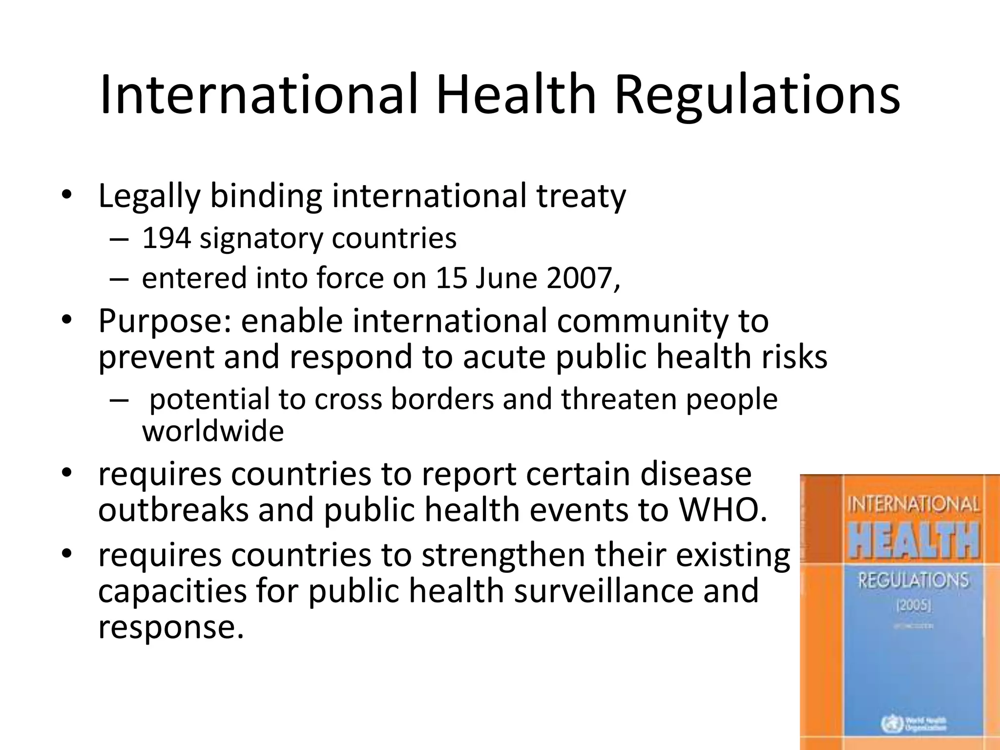 International Health Regulations
• Legally binding international treaty
   – 194 signatory countries
   – entered into force on 15 June 2007,
• Purpose: enable international community to
  prevent and respond to acute public health risks
   – potential to cross borders and threaten people
     worldwide
• requires countries to report certain disease
  outbreaks and public health events to WHO.
• requires countries to strengthen their existing
  capacities for public health surveillance and
  response.

                                                      44
 