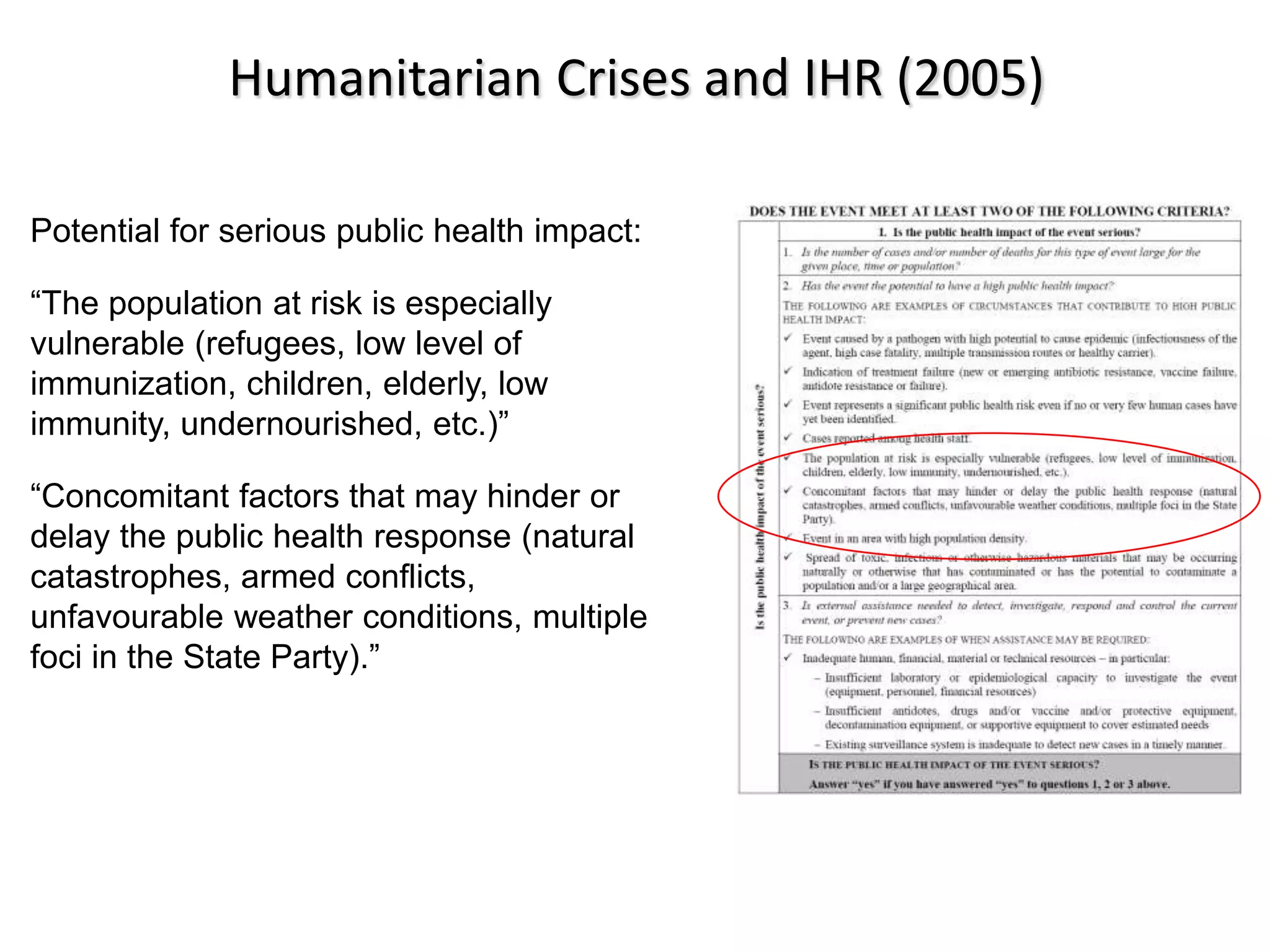 Humanitarian Crises and IHR (2005)

Potential for serious public health impact:

“The population at risk is especially
vulnerable (refugees, low level of
immunization, children, elderly, low
immunity, undernourished, etc.)”

“Concomitant factors that may hinder or
delay the public health response (natural
catastrophes, armed conflicts,
unfavourable weather conditions, multiple
foci in the State Party).”
 