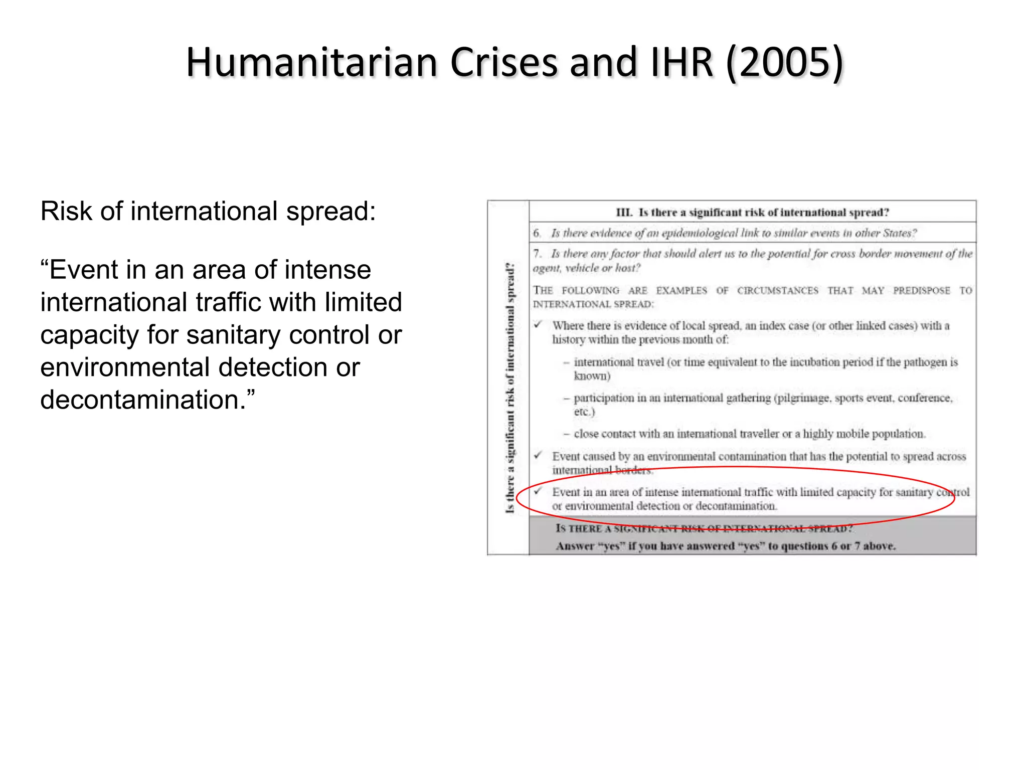 Humanitarian Crises and IHR (2005)


Risk of international spread:

“Event in an area of intense
international traffic with limited
capacity for sanitary control or
environmental detection or
decontamination.”
 