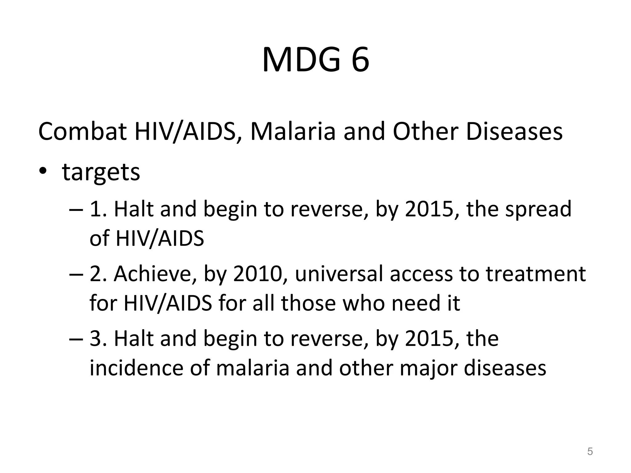 MDG 6
Combat HIV/AIDS, Malaria and Other Diseases
• targets
  – 1. Halt and begin to reverse, by 2015, the spread
    of HIV/AIDS
  – 2. Achieve, by 2010, universal access to treatment
    for HIV/AIDS for all those who need it
  – 3. Halt and begin to reverse, by 2015, the
    incidence of malaria and other major diseases


                                                         5
 
