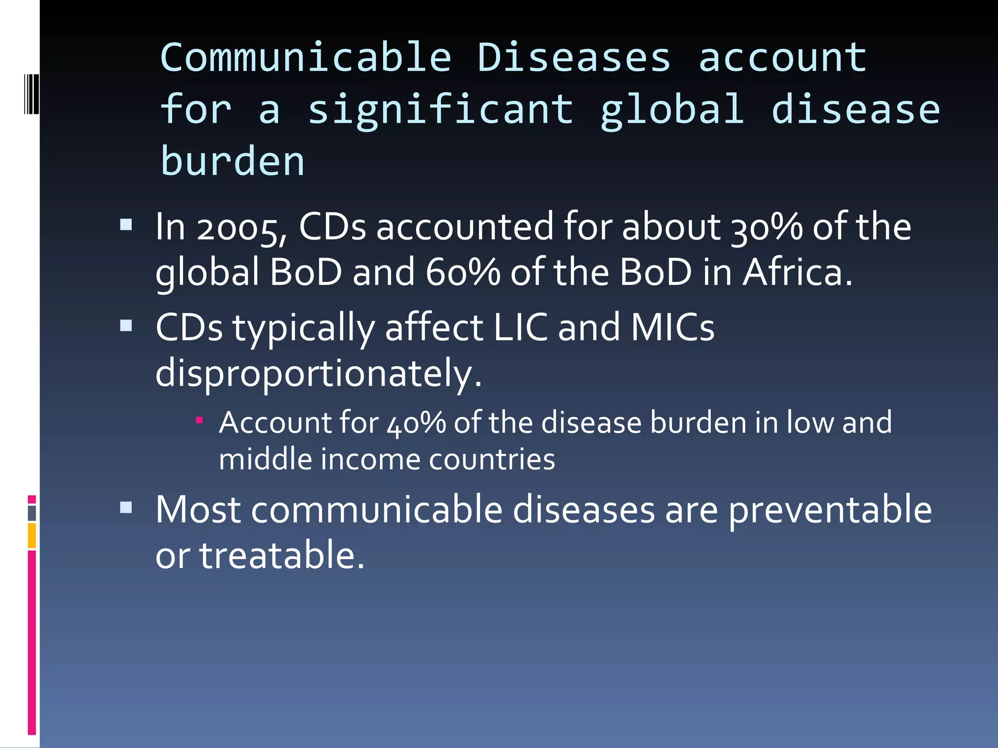 Communicable Diseases account for a significant global disease burden In 2005, CDs accounted for about 30% of the global BoD and 60% of the BoD in Africa.  CDs typically affect LIC and MICs disproportionately. Account for 40% of the disease burden in low and middle income countries Most communicable diseases are preventable or treatable. 
