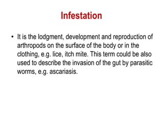 Infestation
• It is the lodgment, development and reproduction of
arthropods on the surface of the body or in the
clothing, e.g. lice, itch mite. This term could be also
used to describe the invasion of the gut by parasitic
worms, e.g. ascariasis.
 