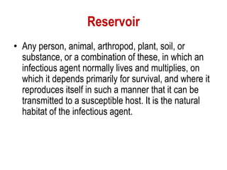 Reservoir
• Any person, animal, arthropod, plant, soil, or
substance, or a combination of these, in which an
infectious agent normally lives and multiplies, on
which it depends primarily for survival, and where it
reproduces itself in such a manner that it can be
transmitted to a susceptible host. It is the natural
habitat of the infectious agent.
 