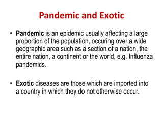 Pandemic and Exotic
• Pandemic is an epidemic usually affecting a large
proportion of the population, occuring over a wide
geographic area such as a section of a nation, the
entire nation, a continent or the world, e.g. Influenza
pandemics.
• Exotic diseases are those which are imported into
a country in which they do not otherwise occur.
 