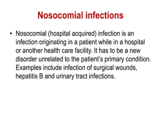 Nosocomial infections
• Nosocomial (hospital acquired) infection is an
infection originating in a patient while in a hospital
or another health care facility. It has to be a new
disorder unrelated to the patient’s primary condition.
Examples include infection of surgical wounds,
hepatitis B and urinary tract infections.
 