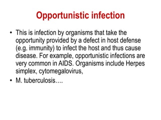 Opportunistic infection
• This is infection by organisms that take the
opportunity provided by a defect in host defense
(e.g. immunity) to infect the host and thus cause
disease. For example, opportunistic infections are
very common in AIDS. Organisms include Herpes
simplex, cytomegalovirus,
• M. tuberculosis….
 
