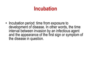 Incubation
• Incubation period: time from exposure to
development of disease. In other words, the time
interval between invasion by an infectious agent
and the appearance of the first sign or symptom of
the disease in question.
 