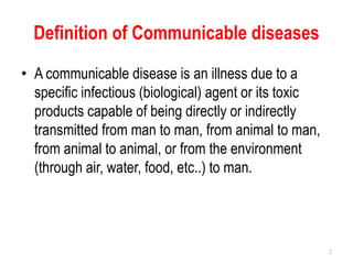 Definition of Communicable diseases
• A communicable disease is an illness due to a
specific infectious (biological) agent or its toxic
products capable of being directly or indirectly
transmitted from man to man, from animal to man,
from animal to animal, or from the environment
(through air, water, food, etc..) to man.
2
 