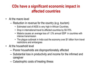 CDs have a significant economic impact in
affected countries
• At the macro level
– Reduction in revenue for the country (e.g. tourism)
• Estimated cost of AIDS is very high in African Countries.
• Drop in international travel to affected countries by 50-70%
• Malaria causes an average loss of 1.3% annual GDP in countries with
intense transmission
• The plague outbreak in India cost the economy over $1 billion from travel
restrictions and embargoes
• At the household level
– Poorer households are disproportionately affected
– Substantial loss in productivity and income for the infirmed and
caregiver
– Catastrophic costs of treating illness
 