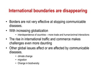 International boundaries are disappearing
• Borders are not very effective at stopping communicable
diseases.
• With increasing globalization
• interdependence of countries – more trade and human/animal interactions
• The rise in international traffic and commerce makes
challenges even more daunting
• Other global issues affect or are affected by communicable
diseases.
• climate change
• migration
• Change in biodiversity
 