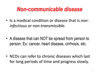Non-communicable disease
• Is a medical condition or disease that is non-
infectious or non-transmissible.
• A disease that can NOT be spread from person to
person. Ex: cancer, heart disease, cirrhosis, etc.
• NCDs can refer to chronic diseases which last
for long periods of time and progress slowly.
4
 
