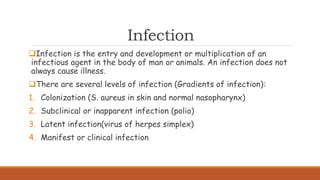 Infection
Infection is the entry and development or multiplication of an
infectious agent in the body of man or animals. An infection does not
always cause illness.
There are several levels of infection (Gradients of infection):
1. Colonization (S. aureus in skin and normal nasopharynx)
2. Subclinical or inapparent infection (polio)
3. Latent infection(virus of herpes simplex)
4. Manifest or clinical infection
 