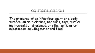 contamination
The presence of an infectious agent on a body
surface, on or in clothes, beddings, toys, surgical
instruments or dressings, or other articles or
substances including water and food
 