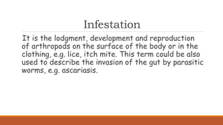 Infestation
It is the lodgment, development and reproduction
of arthropods on the surface of the body or in the
clothing, e.g. lice, itch mite. This term could be also
used to describe the invasion of the gut by parasitic
worms, e.g. ascariasis.
 