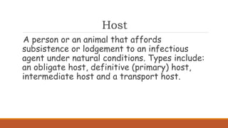 Host
A person or an animal that affords
subsistence or lodgement to an infectious
agent under natural conditions. Types include:
an obligate host, definitive (primary) host,
intermediate host and a transport host.
 