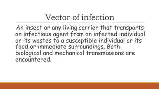 Vector of infection
An insect or any living carrier that transports
an infectious agent from an infected individual
or its wastes to a susceptible individual or its
food or immediate surroundings. Both
biological and mechanical transmissions are
encountered.
 