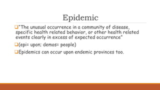 Epidemic
“The unusual occurrence in a community of disease,
specific health related behavior, or other health related
events clearly in excess of expected occurrence”
(epi= upon; demos= people)
Epidemics can occur upon endemic provinces too.
 