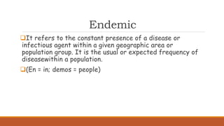 Endemic
It refers to the constant presence of a disease or
infectious agent within a given geographic area or
population group. It is the usual or expected frequency of
diseasewithin a population.
(En = in; demos = people)
 
