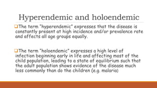 Hyperendemic and holoendemic
The term “hyperendemic” expresses that the disease is
constantly present at high incidence and/or prevalence rate
and affects all age groups equally.
The term “holoendemic” expresses a high level of
infection beginning early in life and affecting most of the
child population, leading to a state of equilibrium such that
the adult population shows evidence of the disease much
less commonly than do the children (e.g. malaria)
 