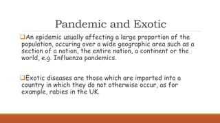 Pandemic and Exotic
An epidemic usually affecting a large proportion of the
population, occuring over a wide geographic area such as a
section of a nation, the entire nation, a continent or the
world, e.g. Influenza pandemics.
Exotic diseases are those which are imported into a
country in which they do not otherwise occur, as for
example, rabies in the UK.
 