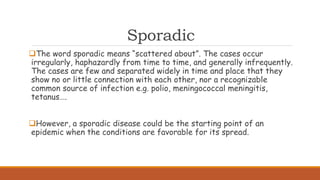 Sporadic
The word sporadic means “scattered about”. The cases occur
irregularly, haphazardly from time to time, and generally infrequently.
The cases are few and separated widely in time and place that they
show no or little connection with each other, nor a recognizable
common source of infection e.g. polio, meningococcal meningitis,
tetanus….
However, a sporadic disease could be the starting point of an
epidemic when the conditions are favorable for its spread.
 